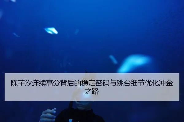 陈芋汐连续高分背后的稳定密码与跳台细节优化冲金之路