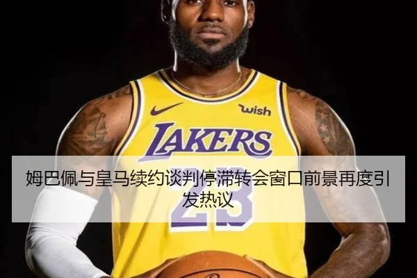 姆巴佩与皇马续约谈判停滞转会窗口前景再度引发热议